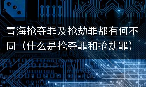 青海抢夺罪及抢劫罪都有何不同（什么是抢夺罪和抢劫罪）