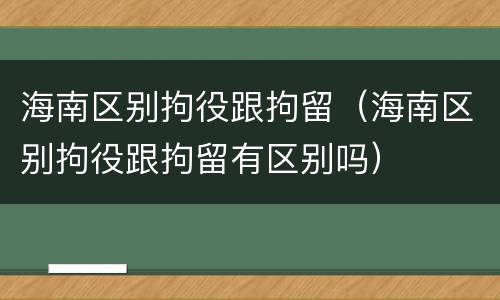 海南区别拘役跟拘留（海南区别拘役跟拘留有区别吗）