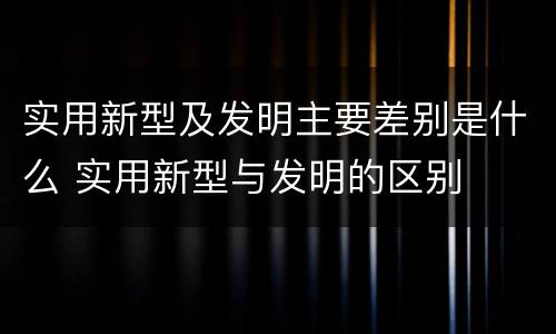实用新型及发明主要差别是什么 实用新型与发明的区别