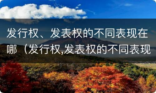 发行权、发表权的不同表现在哪（发行权,发表权的不同表现在哪些方面）