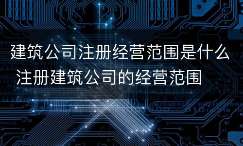 建筑公司注册经营范围是什么 注册建筑公司的经营范围