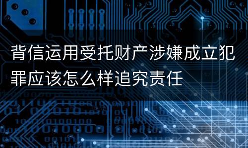 背信运用受托财产涉嫌成立犯罪应该怎么样追究责任