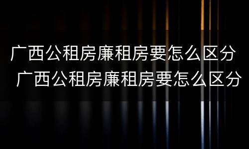广西公租房廉租房要怎么区分 广西公租房廉租房要怎么区分呢