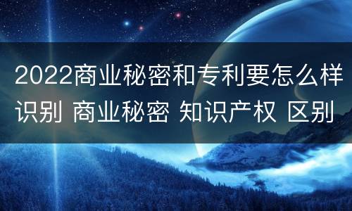2022商业秘密和专利要怎么样识别 商业秘密 知识产权 区别