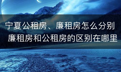 宁夏公租房、廉租房怎么分别 廉租房和公租房的区别在哪里