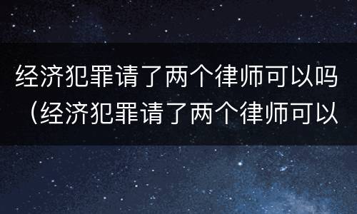 经济犯罪请了两个律师可以吗（经济犯罪请了两个律师可以吗知乎）