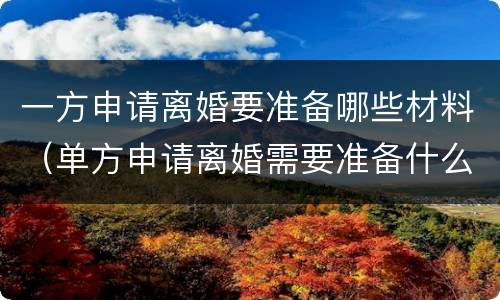 一方申请离婚要准备哪些材料（单方申请离婚需要准备什么材料）