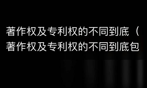 著作权及专利权的不同到底（著作权及专利权的不同到底包括）