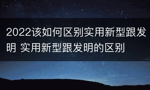 2022该如何区别实用新型跟发明 实用新型跟发明的区别