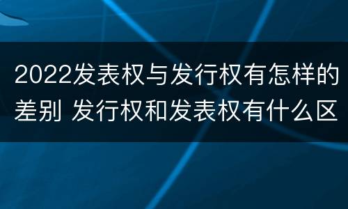 2022发表权与发行权有怎样的差别 发行权和发表权有什么区别
