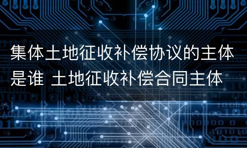 集体土地征收补偿协议的主体是谁 土地征收补偿合同主体