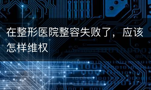 在整形医院整容失败了，应该怎样维权