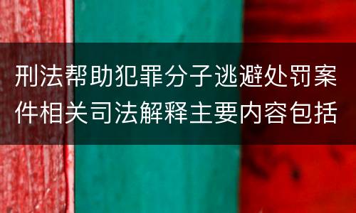 刑法帮助犯罪分子逃避处罚案件相关司法解释主要内容包括什么