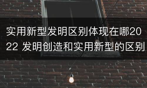 实用新型发明区别体现在哪2022 发明创造和实用新型的区别