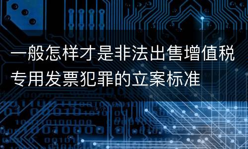 一般怎样才是非法出售增值税专用发票犯罪的立案标准