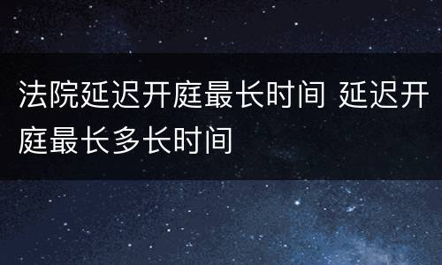 法院延迟开庭最长时间 延迟开庭最长多长时间