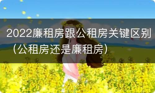 2022廉租房跟公租房关键区别（公租房还是廉租房）