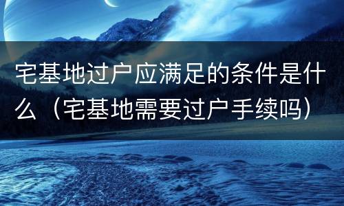 宅基地过户应满足的条件是什么（宅基地需要过户手续吗）