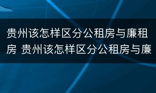 贵州该怎样区分公租房与廉租房 贵州该怎样区分公租房与廉租房呢