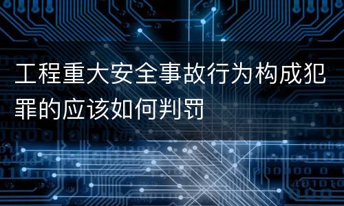 工程重大安全事故行为构成犯罪的应该如何判罚