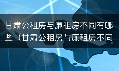甘肃公租房与廉租房不同有哪些（甘肃公租房与廉租房不同有哪些政策）