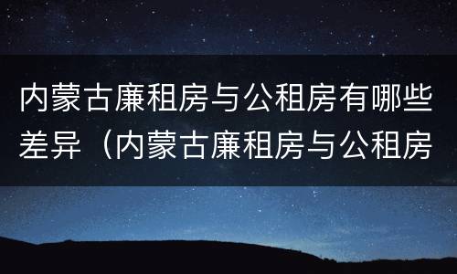 内蒙古廉租房与公租房有哪些差异（内蒙古廉租房与公租房有哪些差异点）