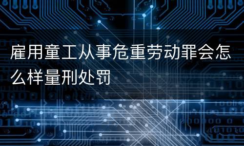 雇用童工从事危重劳动罪会怎么样量刑处罚