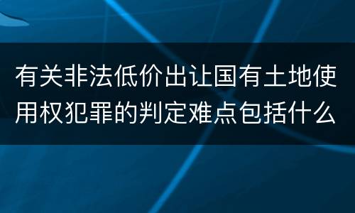 有关非法低价出让国有土地使用权犯罪的判定难点包括什么