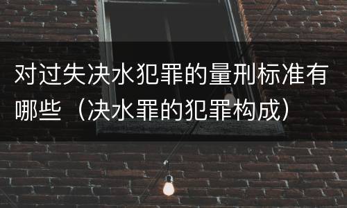对过失决水犯罪的量刑标准有哪些（决水罪的犯罪构成）
