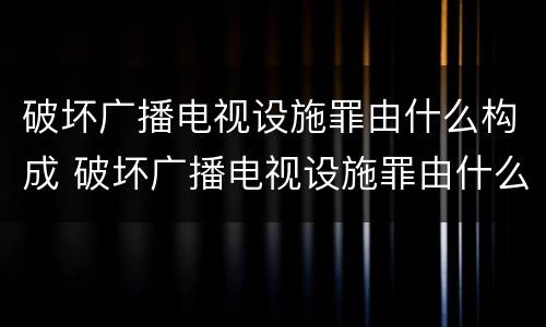 破坏广播电视设施罪由什么构成 破坏广播电视设施罪由什么构成的