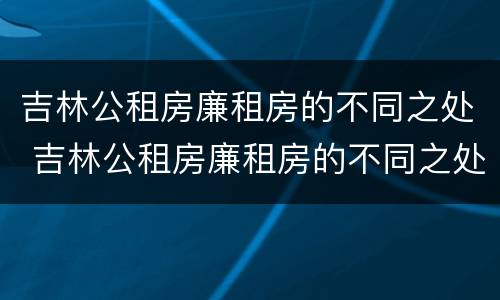 吉林公租房廉租房的不同之处 吉林公租房廉租房的不同之处有哪些