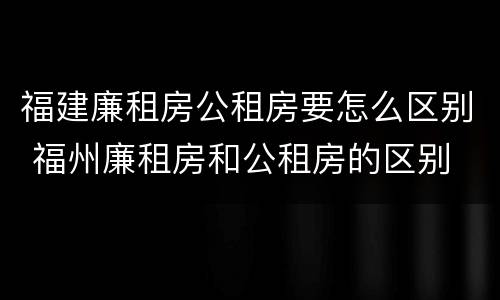 福建廉租房公租房要怎么区别 福州廉租房和公租房的区别