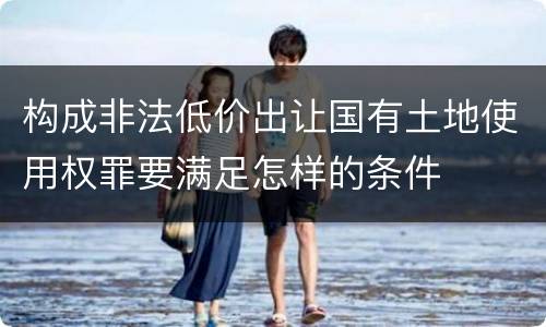 构成非法低价出让国有土地使用权罪要满足怎样的条件