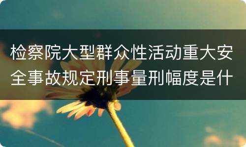 检察院大型群众性活动重大安全事故规定刑事量刑幅度是什么
