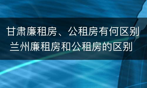 甘肃廉租房、公租房有何区别 兰州廉租房和公租房的区别