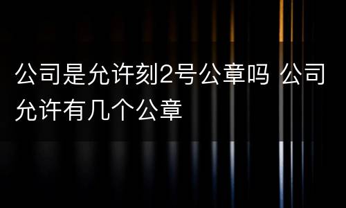 公司是允许刻2号公章吗 公司允许有几个公章