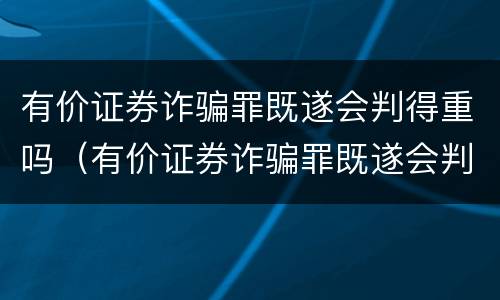 有价证券诈骗罪既遂会判得重吗（有价证券诈骗罪既遂会判得重吗为什么）