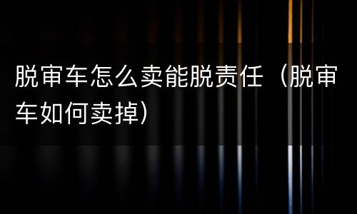 脱审车怎么卖能脱责任（脱审车如何卖掉）