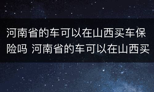 河南省的车可以在山西买车保险吗 河南省的车可以在山西买车保险吗现在