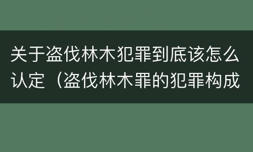 关于盗伐林木犯罪到底该怎么认定（盗伐林木罪的犯罪构成）