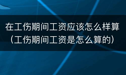 在工伤期间工资应该怎么样算（工伤期间工资是怎么算的）