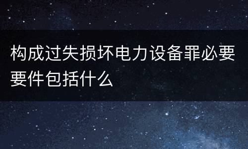 构成过失损坏电力设备罪必要要件包括什么