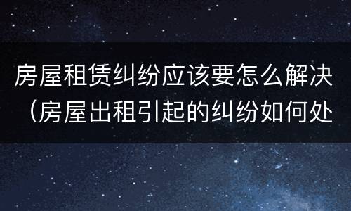 房屋租赁纠纷应该要怎么解决（房屋出租引起的纠纷如何处理）