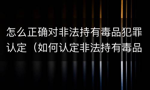 怎么正确对非法持有毒品犯罪认定（如何认定非法持有毒品罪）