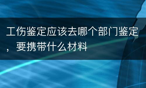 工伤鉴定应该去哪个部门鉴定，要携带什么材料
