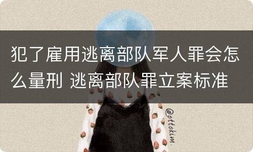 犯了雇用逃离部队军人罪会怎么量刑 逃离部队罪立案标准