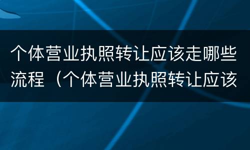 个体营业执照转让应该走哪些流程（个体营业执照转让应该走哪些流程呢）