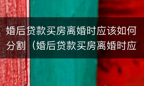 婚后贷款买房离婚时应该如何分割（婚后贷款买房离婚时应该如何分割房产）