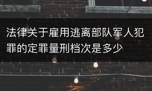 法律关于雇用逃离部队军人犯罪的定罪量刑档次是多少