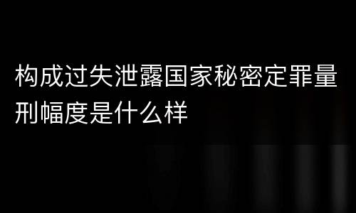 构成过失泄露国家秘密定罪量刑幅度是什么样